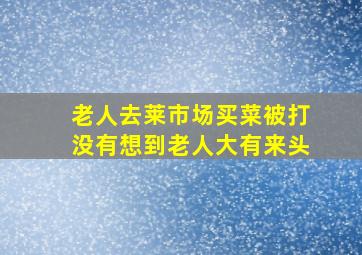 老人去莱市场买菜被打没有想到老人大有来头