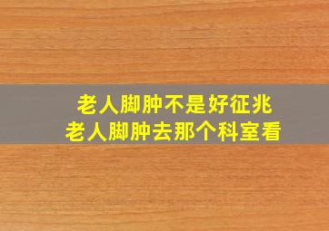 老人脚肿不是好征兆老人脚肿去那个科室看