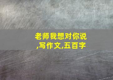 老师我想对你说,写作文,五百字