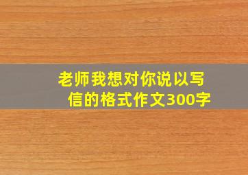 老师我想对你说以写信的格式作文300字