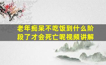 老年痴呆不吃饭到什么阶段了才会死亡呢视频讲解