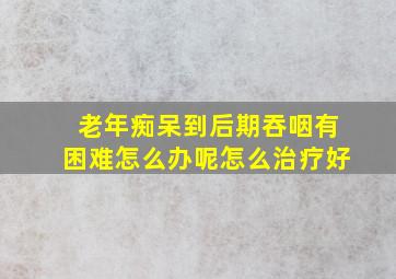 老年痴呆到后期吞咽有困难怎么办呢怎么治疗好