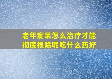 老年痴呆怎么治疗才能彻底根除呢吃什么药好