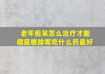 老年痴呆怎么治疗才能彻底根除呢吃什么药最好