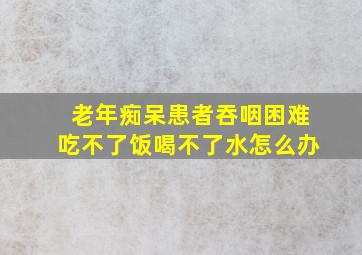 老年痴呆患者吞咽困难吃不了饭喝不了水怎么办