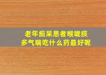 老年痴呆患者喉咙痰多气喘吃什么药最好呢