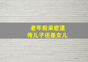 老年痴呆症遗传儿子还是女儿