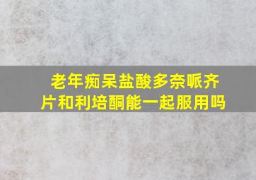 老年痴呆盐酸多奈哌齐片和利培酮能一起服用吗