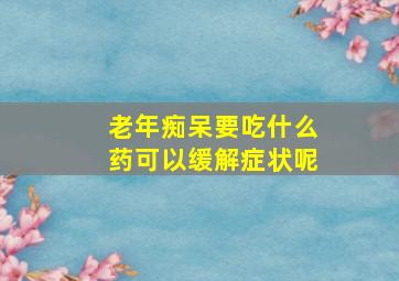 老年痴呆要吃什么药可以缓解症状呢