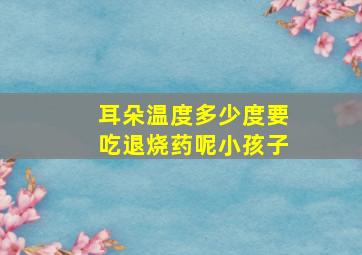 耳朵温度多少度要吃退烧药呢小孩子