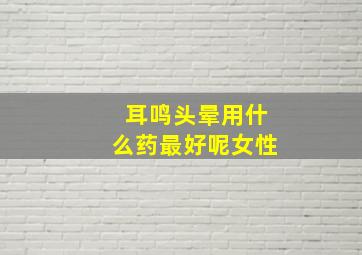 耳鸣头晕用什么药最好呢女性