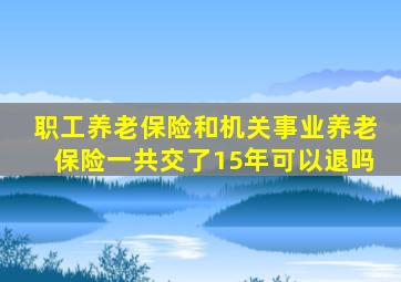 职工养老保险和机关事业养老保险一共交了15年可以退吗