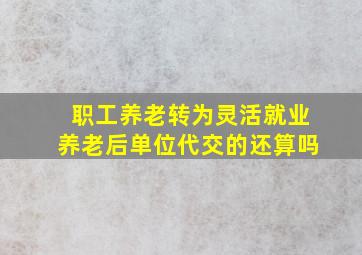 职工养老转为灵活就业养老后单位代交的还算吗