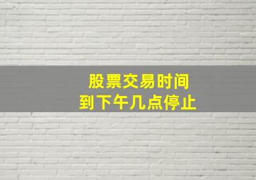 股票交易时间到下午几点停止