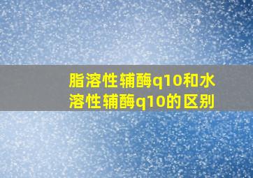 脂溶性辅酶q10和水溶性辅酶q10的区别