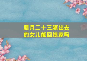 腊月二十三嫁出去的女儿能回娘家吗