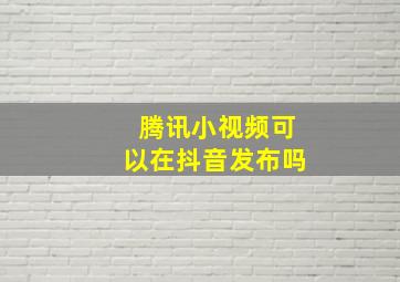 腾讯小视频可以在抖音发布吗