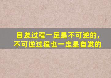 自发过程一定是不可逆的,不可逆过程也一定是自发的