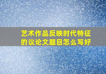 艺术作品反映时代特征的议论文题目怎么写好