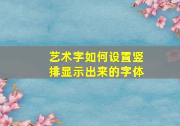 艺术字如何设置竖排显示出来的字体