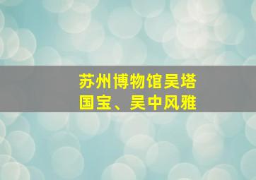 苏州博物馆吴塔国宝、吴中风雅