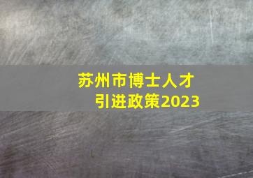 苏州市博士人才引进政策2023