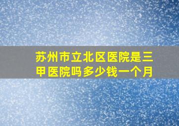 苏州市立北区医院是三甲医院吗多少钱一个月