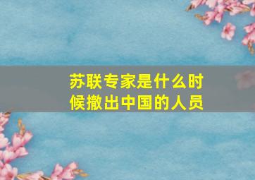 苏联专家是什么时候撤出中国的人员