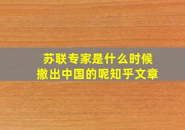 苏联专家是什么时候撤出中国的呢知乎文章