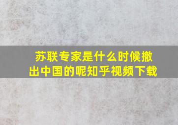 苏联专家是什么时候撤出中国的呢知乎视频下载