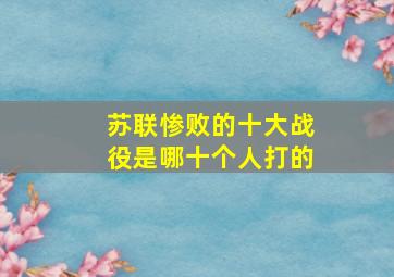 苏联惨败的十大战役是哪十个人打的