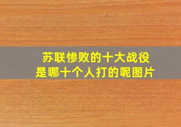 苏联惨败的十大战役是哪十个人打的呢图片