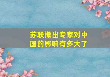 苏联撤出专家对中国的影响有多大了