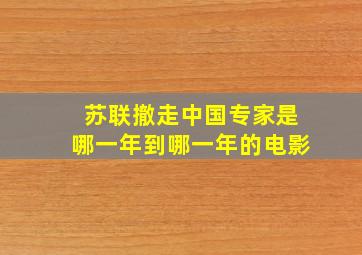 苏联撤走中国专家是哪一年到哪一年的电影