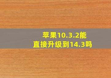 苹果10.3.2能直接升级到14.3吗