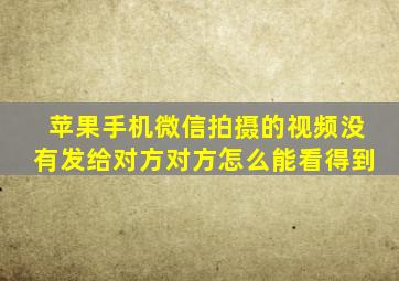 苹果手机微信拍摄的视频没有发给对方对方怎么能看得到