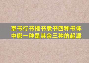 草书行书楷书隶书四种书体中哪一种是其余三种的起源