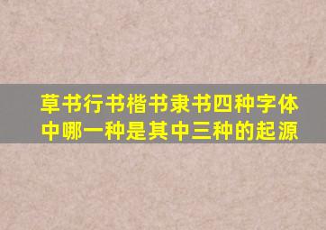 草书行书楷书隶书四种字体中哪一种是其中三种的起源