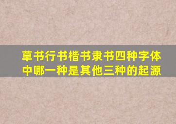 草书行书楷书隶书四种字体中哪一种是其他三种的起源