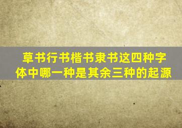 草书行书楷书隶书这四种字体中哪一种是其余三种的起源