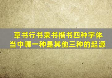 草书行书隶书楷书四种字体当中哪一种是其他三种的起源