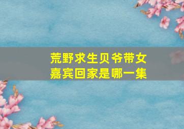 荒野求生贝爷带女嘉宾回家是哪一集