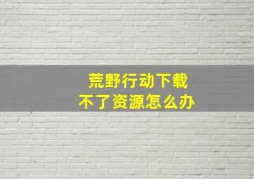 荒野行动下载不了资源怎么办