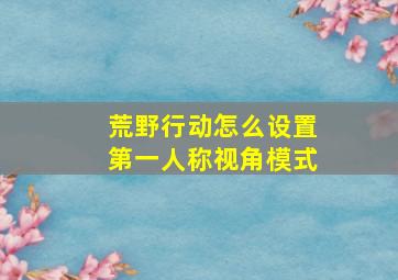 荒野行动怎么设置第一人称视角模式