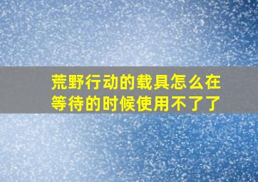 荒野行动的载具怎么在等待的时候使用不了了