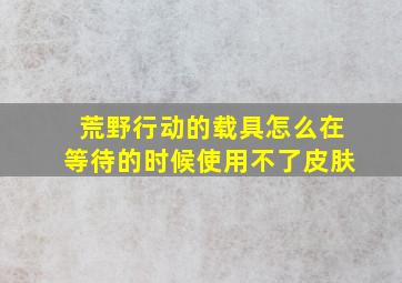 荒野行动的载具怎么在等待的时候使用不了皮肤