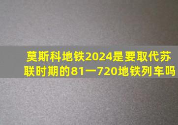 莫斯科地铁2024是要取代苏联时期的81一720地铁列车吗