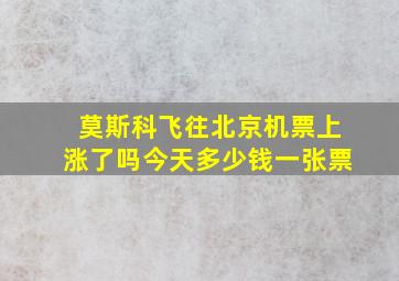 莫斯科飞往北京机票上涨了吗今天多少钱一张票