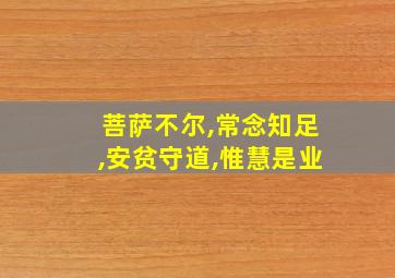 菩萨不尔,常念知足,安贫守道,惟慧是业