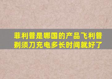 菲利普是哪国的产品飞利普剃须刀充电多长时间就好了